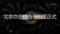 北京亦庄综合保税区正式通过国家验收