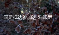 国足抵达雅加达 对印尼生死战23人名单并无秘密