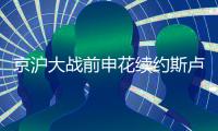 京沪大战前申花续约斯卢茨基的 释放了哪些信号？