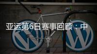 亚运第6日赛事回顾：中国队总计拿到11金6银6铜