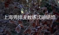 上海男排主教练沈琼结婚 妻子小他8岁身高1.78米