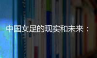 中国女足的现实和未来：有了专业支撑 如何突破和振兴？