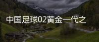 中国足球02黄金一代之后何日再来 中国足球未来希望在哪