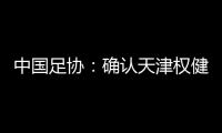 中国足协：确认天津权健正式更名 俱乐部名称应中性化