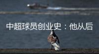 中超球员创业史：他从后厨小工做到集团老总