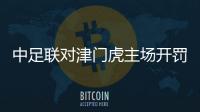 中足联对津门虎主场开罚单：南看台部分区域空场1场