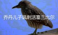 乔丹儿子讽刺活塞兰比尔 他称詹皇是nba历史最强懂带队