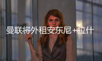 曼联将外租安东尼+拉什福德 加纳乔也可能离队