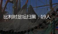 比利时足坛扫黑：19人涉嫌组织犯罪洗钱贪腐等被起诉