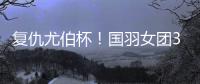 复仇尤伯杯！国羽女团3