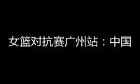 女篮对抗赛广州站：中国女篮31分大胜塞内加尔