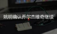 姚明确认乔尔杰维奇继续执教 率队备战亚预赛