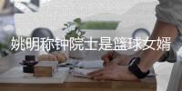 姚明称钟院士是篮球女婿 CBA复赛需要这样的专家建议