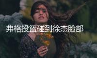 弗格投篮碰到徐杰脸部 杨鸣对着闫军贴脸输出