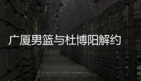 广厦男篮与杜博阳解约 曾是队史首位选秀球员