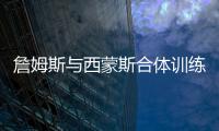 詹姆斯与西蒙斯合体训练 詹皇裸上身劈扣秀惊人肌肉