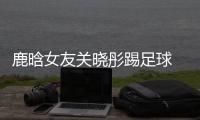 鹿晗女友关晓彤踢足球 关晓彤:我也是上场踢过球的人了