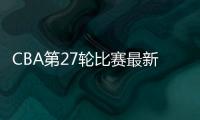 CBA第27轮比赛最新结果和球队排名：广东胜率92.6%