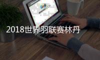 2018世界羽联赛林丹遭逆转出局 世羽联八强选手诞生