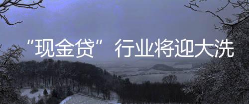 “现金贷”行业将迎大洗牌,上千家平台面临整顿清理