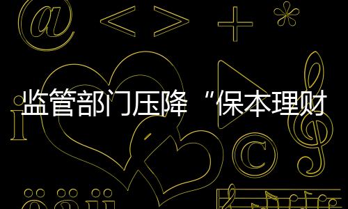 监管部门压降“保本理财”规模 “保本”承诺或存变数