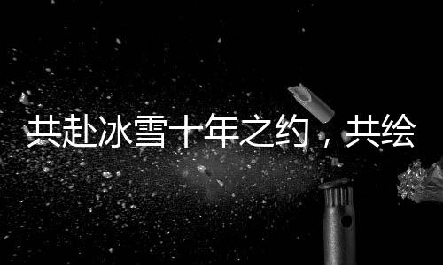 共赴冰雪十年之约，共绘产业全球宏图 2025年国际冬季运动博览会将启