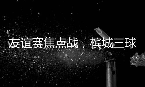 友谊赛焦点战,槟城三球大胜马六甲
