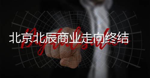 北京北辰商业走向终结 北辰购物中心1月停业