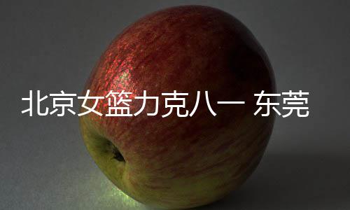 北京女篮力克八一 东莞队继续领跑中国女篮联赛排名