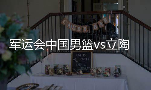军运会中国男篮vs立陶宛半决赛比赛时间视频直播地址观看入口