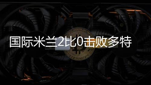 国际米兰2比0击败多特蒙德驶出险滩 “新国米”呼之欲出