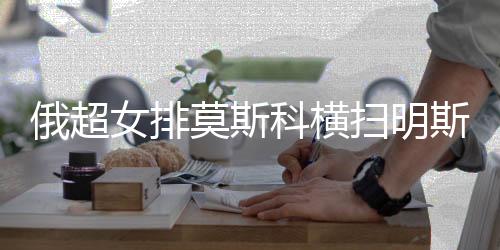 俄超女排莫斯科横扫明斯克 王云蕗仍未获出场机会