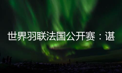 世界羽联法国公开赛:谌龙将第14次与林丹交手