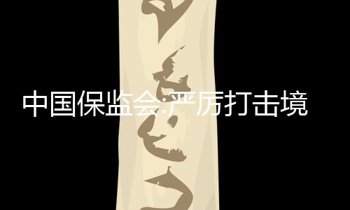 中国保监会:严厉打击境内机构非法销售、非法代理香港保险产品行为