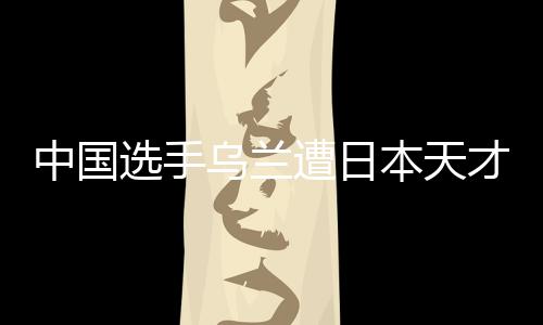 中国选手乌兰遭日本天才重击倒地 裁判读秒仍紧闭双眼