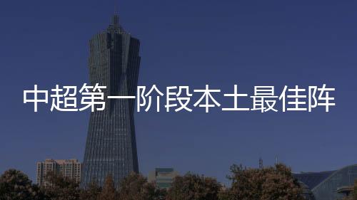 中超第一阶段本土最佳阵容：前场新人亮眼 中场还靠老将