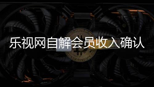 乐视网自解会员收入确认之谜:捆绑销售模式曾遭质疑