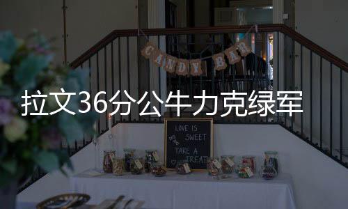 拉文36分公牛力克绿军3连胜 篮网送猛龙6连败