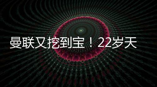 曼联又挖到宝！22岁天才新星踢爆曼城 合同只剩半年