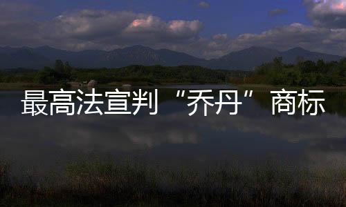 最高法宣判“乔丹”商标案：飞人对“乔丹”享有姓名权