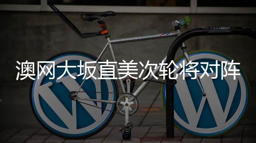 澳网大坂直美次轮将对阵郑赛赛 这是两人第三次交锋