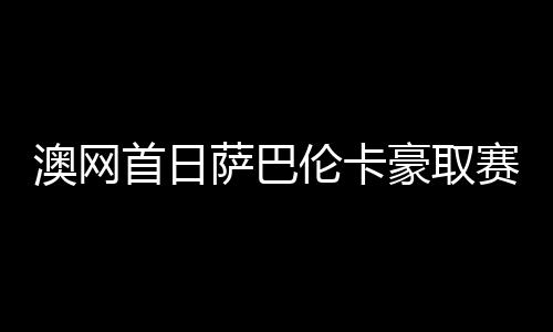 澳网首日萨巴伦卡豪取赛会15连胜 种子仅1人出局