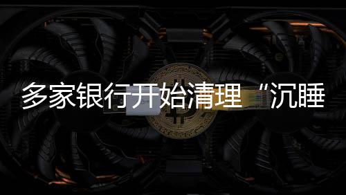多家银行开始清理“沉睡”账户  长期不用的账户进行限制或降级处理
