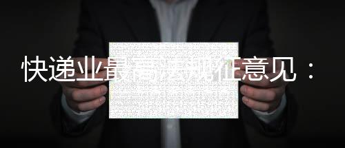 快递业最高法规征意见:“张三李四”等假名将无法寄件 实名收寄信息系统已上线