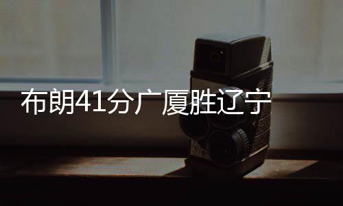 布朗41分广厦胜辽宁 于德豪16分山东胜同曦