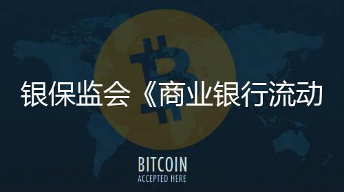 银保监会《商业银行流动性风险管理办法》7月1日起施行