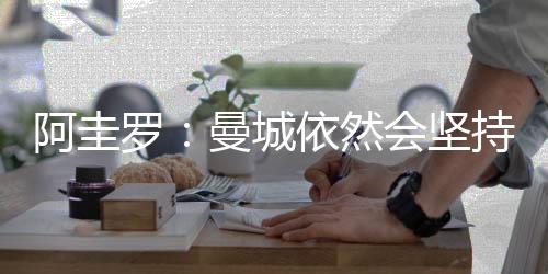 阿圭罗：曼城依然会坚持到最后&争取所有冠军