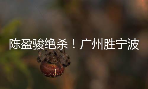 陈盈骏绝杀！广州胜宁波 原帅40分山西胜福建