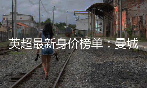 英超最新身价榜单：曼城榜首 曼联排名第5