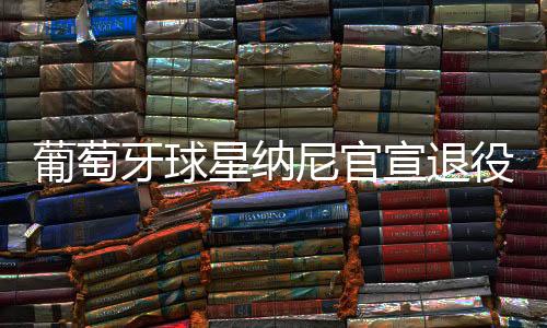 葡萄牙球星纳尼官宣退役 帮曼联4夺英超冠军